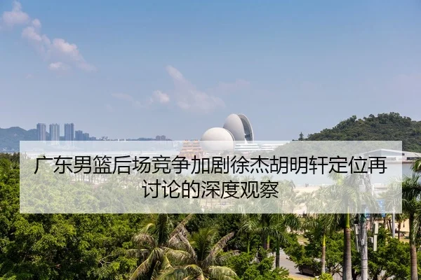 广东男篮后场竞争加剧徐杰胡明轩定位再讨论的深度观察