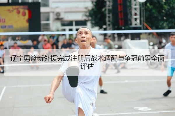 辽宁男篮新外援完成注册后战术适配与争冠前景全面评估