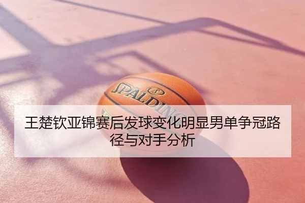 王楚钦亚锦赛后发球变化明显男单争冠路径与对手分析