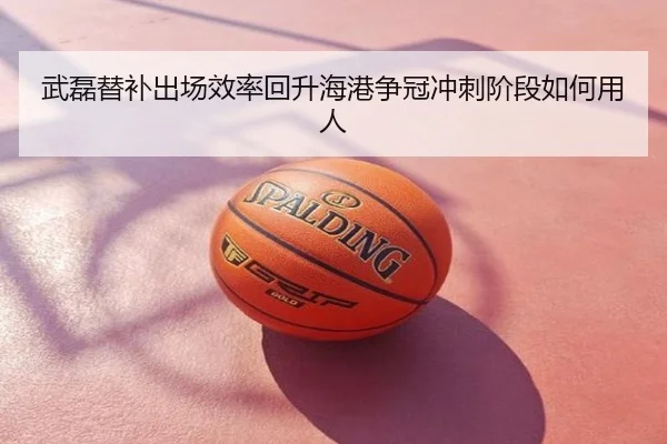 武磊替补出场效率回升海港争冠冲刺阶段如何用人