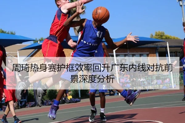 周琦热身赛护框效率回升广东内线对抗前景深度分析